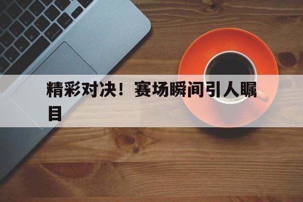 精彩对决！赛场瞬间引人瞩目的简单介绍