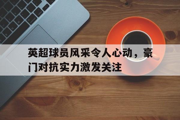 包含英超球员风采令人心动，豪门对抗实力激发关注的词条